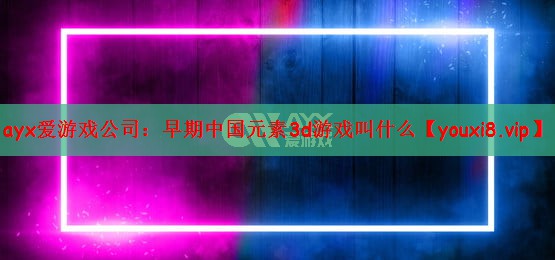 ayx爱游戏公司：早期中国元素3d游戏叫什么